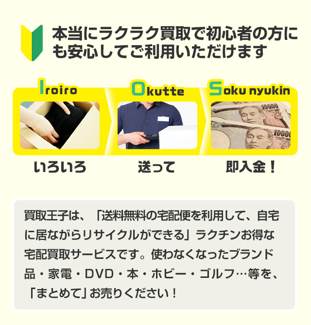本当にラクラク買取で初心者の方にも安心してご利用いただけます いろいろ、送って、即入金！ 買取王子は、「送料無料の宅配便を利用して、自宅に居ながらリサイクルができる」ラクチンお得な宅配買取サービスです。使わなくなったブランド品・家電・DVD・本・ホビー・ゴルフ…等を、「まとめて」お売りください！