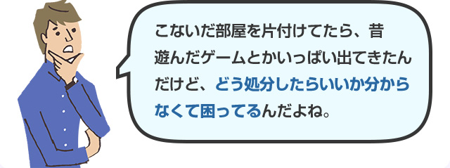 こないだ部屋を片付けてたら、昔遊んだゲームとかいっぱい出てきたんだけど、どう処分したらいいか分からなくて困ってるんだよね。