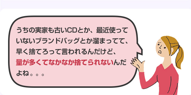 うちの実家も古いCDとか、最近使っていないブランドバッグとか溜まってて、早く捨てろって言われるんだけど、量が多くてなかなか捨てられないんだよね。。。