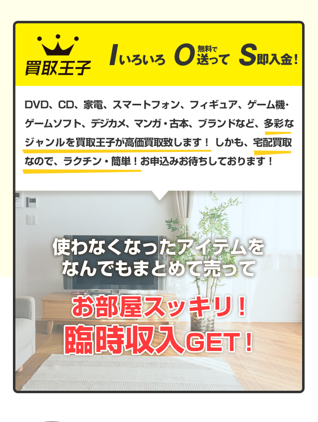 買取王子 Iいろいろ O無料で送って S即入金！DVD、CD、家電、スマートフォン、フィギュア、ゲーム機･ゲームソフト、デジカメ、マンガ・古本、ブランドなど、多彩なジャンルを買取王子が高価買取致します！しかも宅配買取なので、ラクチン・簡単！お申込みお待ちしております！ 使わなくなったアイテムをなんでもまとめて売って お部屋スッキリ！臨時収入GET！