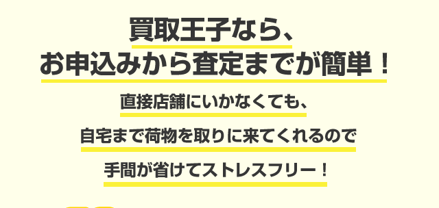 買取王子なら、お申込みから査定までが簡単！ 直接店舗にいかなくても、自宅まで荷物を取りに来てくれるので手間が省けてストレスフリー！