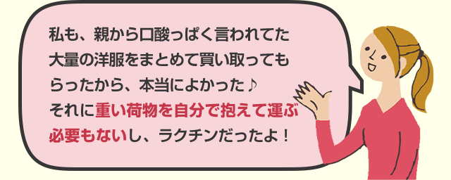 私も、親から口酸っぱく言われてた大量の洋服をまとめて買い取ってもらったから、本当によかった♪それに重い荷物を自分で抱えて運ぶ必要もないし、ラクチンだったよ！