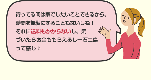 待ってる間は家でしたいことできるから、時間を無駄にすることもないしね！それに送料もかからないし、気づいたらお金ももらえるし一石二鳥って感じ♪