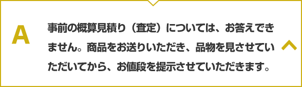 事前の概算見積り（査定）については、お答えできません。商品をお送りいただき、品物を見させていただいてから、お値段を提示させていただきます。