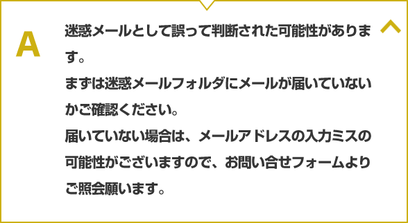 迷惑メールとして誤って判断された可能性があります。まずは迷惑メールフォルダにメールが届いていないかご確認ください。届いていない場合は、メールアドレスの入力ミスの可能性がございますので、お問い合せフォームよりご照会願ます。