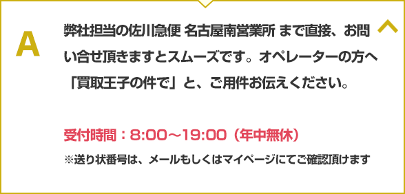 弊社単横の佐川急便 名古屋南営業所まで直接、お問い合せ頂きますとスムーズです。オペレータの方へ「買取王子の件で」と、ご用件お伝えください。電話：0562-44-1140、受付時間：8:00~19:00（年中無休）※送り状番号は、メールもしくはマイページにてご確認頂けます。
