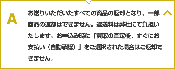 お送りいただいたすべての商品の返却となり、一部商品の返却はできません。返送料は弊社にて負担いたします。お申込み時に「買取の査定後、すぐにお支払い（自動承認）」をご選択された場合はご返却できません。