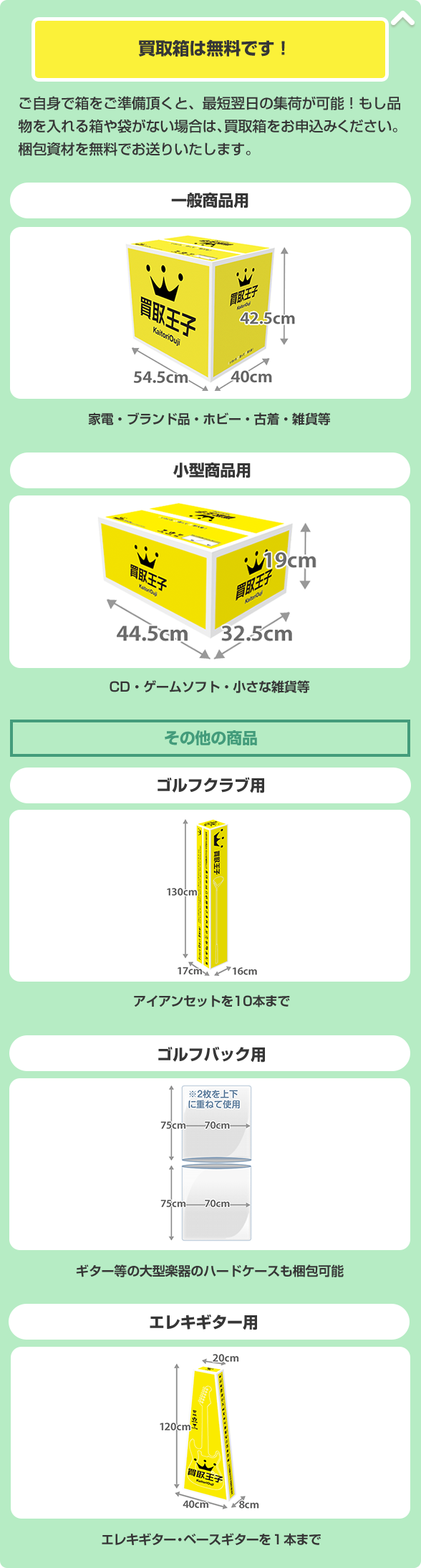 買取箱は無料です！ ご自身で箱をご準備頂くと、最短翌日の集荷が可能！もし品物を入れる箱や袋がない場合は、買取箱をお申込みください。梱包資材を無料でお送りいたします。 一般商品用（家電・ブランド品・ホビー・古着・雑貨等） 小型商品用（CD・ゲームソフト・小さな雑貨等） ゴルフクラブ用（アイアンセットを10本まで） ゴルフバック用（ギター等の大型楽器のハードケースも梱包可能） エレキギター用（エレキギター・ベースギターを１本まで）