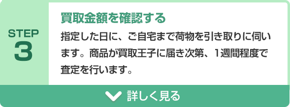 STEP3 買取金額を確認する 指定した日に、ご自宅まで荷物を引き取りに伺います。商品が買取王子に届き次第、1週間程度で査定を行います。
