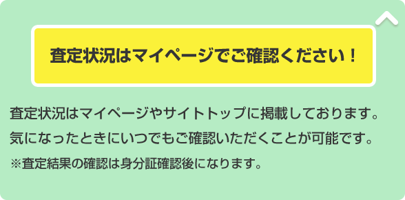 査定状況はマイページでご確認ください！ 査定状況はマイページやサイトトップに掲載しております。気になったときにいつでもご確認いただくことが可能です。※査定結果の確認は身分証確認後になります。