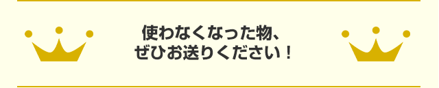 使わなくなった物、ぜひお送りください！