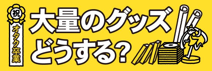 祝オタク卒業　大量のグッズどうする?