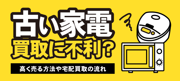 古い家電買取に不利？ 高く売る方法や宅配買取の流れ
