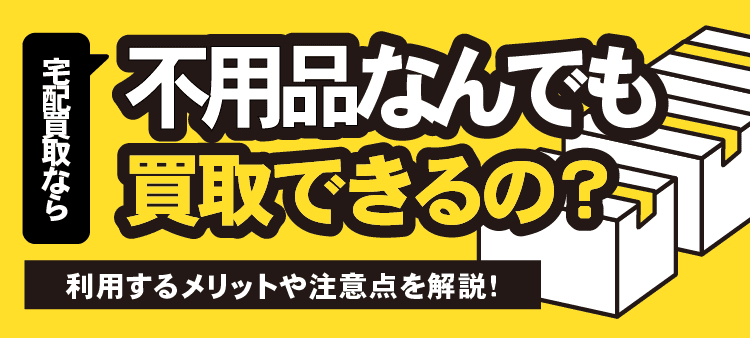 宅配買取なら不用品なんでも買取できるの？利用するメリットや注意点を解説！