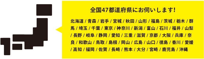 全国47都道府県にお伺いします！　北海道 / 青森 / 岩手 / 宮城 / 秋田 / 山形 / 福島 / 茨城 / 栃木 / 群馬 / 埼玉 / 千葉 / 東京 / 神奈川 / 新潟 / 富山 / 石川 / 福井 / 山梨 / 長野 / 岐阜 / 静岡 / 愛知 / 三重 / 滋賀 / 京都 / 大阪 / 兵庫 / 奈良 / 和歌山 / 鳥取 / 島根 / 岡山 / 広島 / 山口 / 徳島 / 香川 / 愛媛 / 高知 / 福岡 / 佐賀 / 長崎 / 熊本 / 大分 / 宮崎 / 鹿児島 / 沖縄