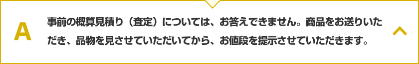 事前の概算見積り（査定）については、お答えできません。商品をお送りいただき、品物を見させていただいてから、お値段を提示させていただきます。