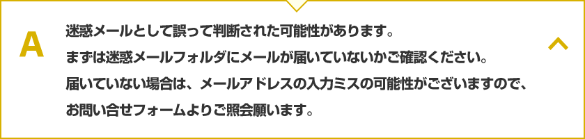 迷惑メールとして誤って判断された可能性があります。まずは迷惑メールフォルダにメールが届いていないかご確認ください。届いていない場合は、メールアドレスの入力ミスの可能性がございますので、お問い合せフォームよりご照会願ます。
