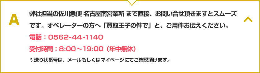 弊社単横の佐川急便 名古屋南営業所まで直接、お問い合せ頂きますとスムーズです。オペレータの方へ「買取王子の件で」と、ご用件お伝えください。電話：0562-44-1140、受付時間：8:00~19:00（年中無休）※送り状番号は、メールもしくはマイページにてご確認頂けます。