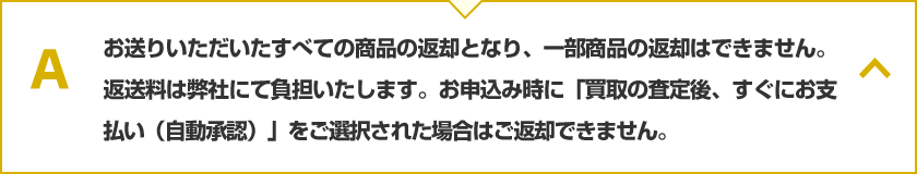 お送りいただいたすべての商品の返却となり、一部商品の返却はできません。返送料は弊社にて負担いたします。お申込み時に「買取の査定後、すぐにお支払い（自動承認）」をご選択された場合はご返却できません。