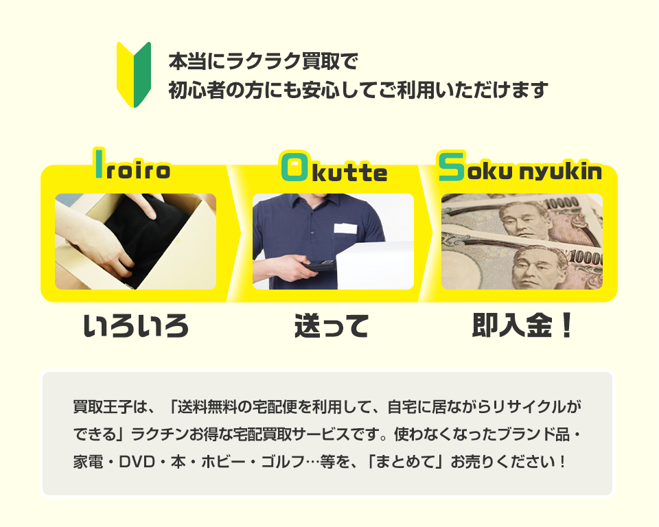 本当にラクラク買取で初心者の方にも安心してご利用いただけます いろいろ、送って、即入金！ 買取王子は、「送料無料の宅配便を利用して、自宅に居ながらリサイクルができる」ラクチンお得な宅配買取サービスです。使わなくなったブランド品・家電・DVD・本・ホビー・ゴルフ…等を、「まとめて」お売りください！