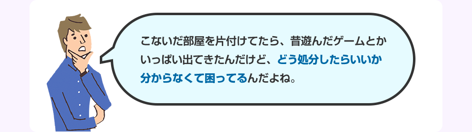 こないだ部屋を片付けてたら、昔遊んだゲームとかいっぱい出てきたんだけど、どう処分したらいいか分からなくて困ってるんだよね。