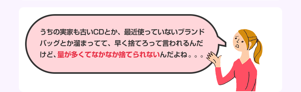 うちの実家も古いCDとか、最近使っていないブランドバッグとか溜まってて、早く捨てろって言われるんだけど、量が多くてなかなか捨てられないんだよね。。。