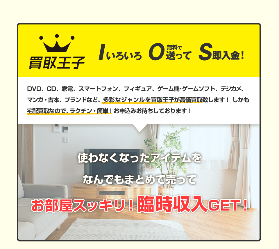 買取王子 Iいろいろ O無料で送って S即入金！DVD、CD、家電、スマートフォン、フィギュア、ゲーム機･ゲームソフト、デジカメ、マンガ・古本、ブランドなど、多彩なジャンルを買取王子が高価買取致します！しかも宅配買取なので、ラクチン・簡単！お申込みお待ちしております！ 使わなくなったアイテムをなんでもまとめて売って お部屋スッキリ！臨時収入GET！