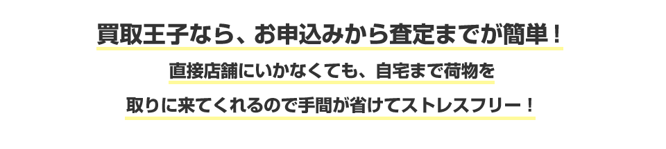 買取王子なら、お申込みから査定までが簡単！ 直接店舗にいかなくても、自宅まで荷物を取りに来てくれるので手間が省けてストレスフリー！
