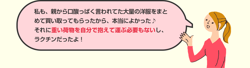 私も、親から口酸っぱく言われてた大量の洋服をまとめて買い取ってもらったから、本当によかった♪それに重い荷物を自分で抱えて運ぶ必要もないし、ラクチンだったよ！