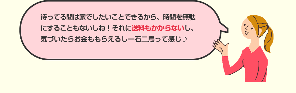 待ってる間は家でしたいことできるから、時間を無駄にすることもないしね！それに送料もかからないし、気づいたらお金ももらえるし一石二鳥って感じ♪