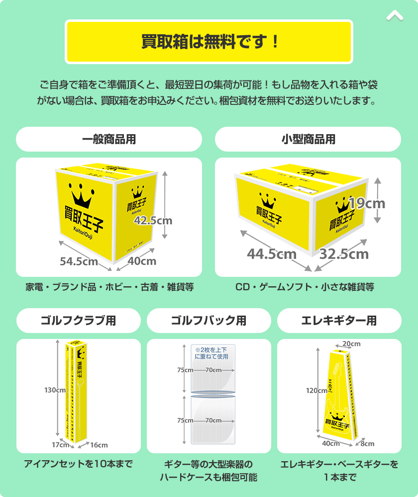 買取箱は無料です！ ご自身で箱をご準備頂くと、最短翌日の集荷が可能！もし品物を入れる箱や袋がない場合は、買取箱をお申込みください。梱包資材を無料でお送りいたします。 一般商品用（家電・ブランド品・ホビー・古着・雑貨等） 小型商品用（CD・ゲームソフト・小さな雑貨等） ゴルフクラブ用（アイアンセットを10本まで） ゴルフバック用（ギター等の大型楽器のハードケースも梱包可能） エレキギター用（エレキギター・ベースギターを１本まで）