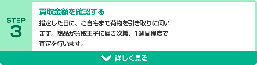 STEP3 買取金額を確認する 指定した日に、ご自宅まで荷物を引き取りに伺います。商品が買取王子に届き次第、1週間程度で査定を行います。