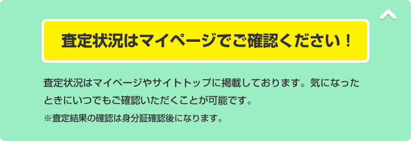 査定状況はマイページでご確認ください！ 査定状況はマイページやサイトトップに掲載しております。気になったときにいつでもご確認いただくことが可能です。※査定結果の確認は身分証確認後になります。
