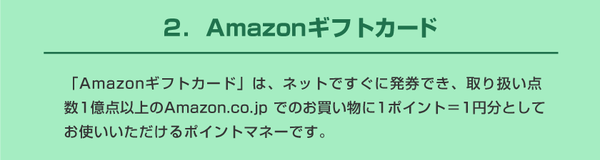 ２．Amazonギフトカード 「Amazonギフトカード」は、ネットですぐに発券でき、取り扱い点数1億点以上のAmazon.co.jp でのお買い物に1ポイント＝1円分としてお使いいただけるポイントマネーです。
