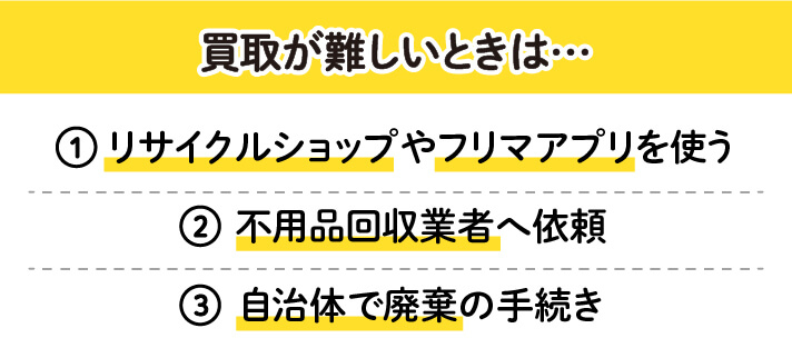 買取が難しいときは…　①リサイクルショップやフリマアプリを使う　②不用品回収業者へ依頼　③自治体で廃棄の手続き