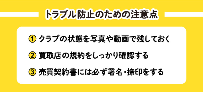 トラブル防止のための注意点　①クラブの状態を写真や動画で残しておく　②買取店の規約をしっかり確認する　③売買契約書には必ず署名・捺印をする