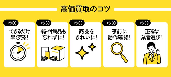 高価買取のコツ/コツ①できるだけ早く売る！コツ②箱・付属品も忘れずに！コツ③商品をきれいに！コツ④事前に動作確認！コツ⑤正確な業者選び！