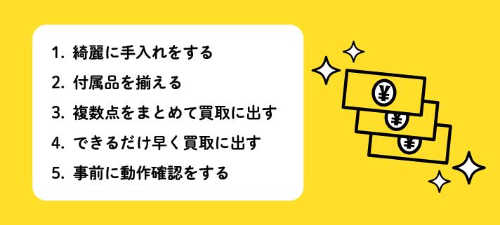 1.綺麗に手入れする2.付属品を揃える3.複数点をまとめて買取に出す4.できるだけ早く買取に出す5.事前に動作確認をする