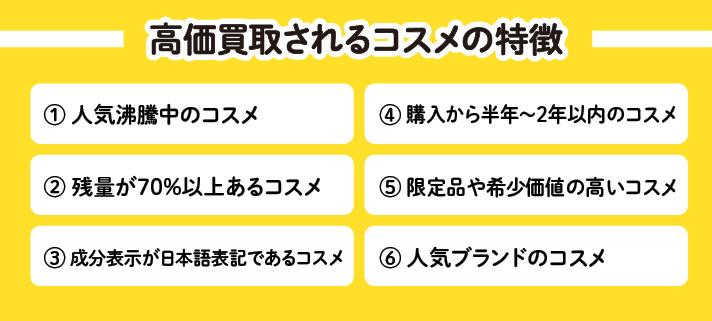高価買取されるコスメの特徴①人気沸騰中のコスメ②残量70％以上あるコスメ③成分表示が日本語表記であるコスメ④購入から半年～2年以内のコスメ⑤限定品や希少価値の高いコスメ⑥人気ブランドのコスメ