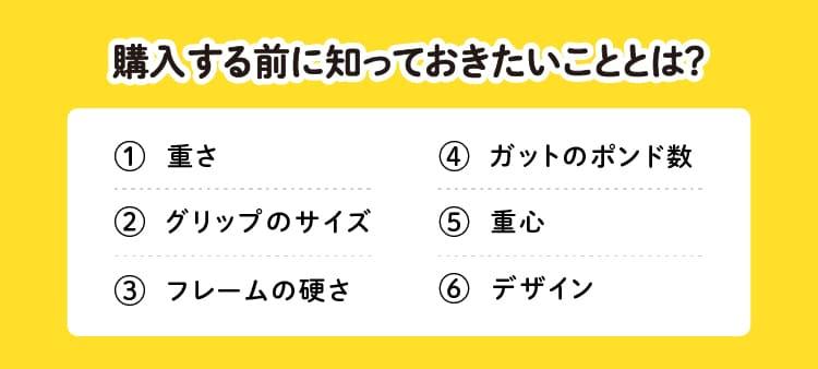 購入する前に知っておきたいこととは？①重さ②グリップのサイズ③フレームの硬さ④ガットのポンド数⑤重心⑥デザイン