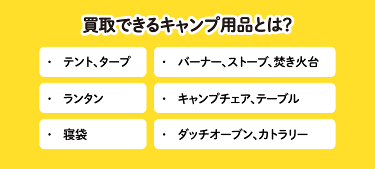 買取できるキャンプ用品とは？：・テント、タープ/・バーナー、ストーブ、焚き火台/・ランタン/・キャンプチェア、テーブル/・寝袋/・ダッチオーブン、カトラリー