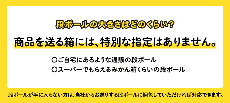 段ボールの大きさはどのくらい？/商品を送る箱には、特別な指定はありません。：ご自宅にあるような通販の段ボール/スーパーでもらえるみかん箱くらいの段ボール/段ボールが手に入らない方は、当社からお送りする段ボールに梱包していただければ対応できます。