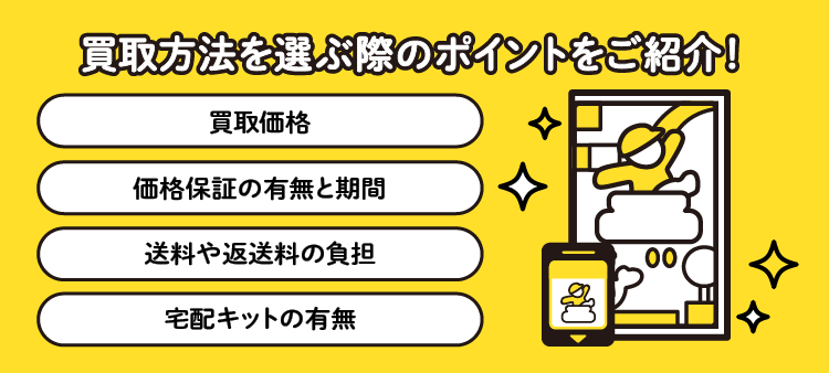 買取方法を選ぶ際のポイントをご紹介！：買取価格/価格保証の有無と期間/送料や返送料の負担/宅配キットの有無