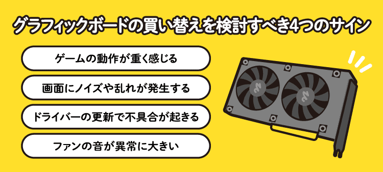 グラフィックボードの買い替えを検討すべき4つのサイン：ゲームの動作が重く感じる/画面にノイズや乱れが発生する/ドライバーの更新で不具合が起きる/ファンの音が異常に大きい