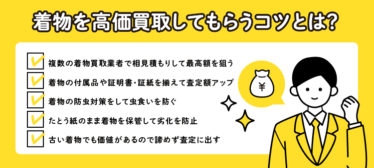 着物を高価買取してもらうコツとは？・複数の着物買取業者で相見積もりして最高額を狙う・着物の付属品や証明書・証紙を揃えて査定額アップ・着物の防虫対策をして虫食いを防ぐ ・たとう紙のまま着物を保管して劣化を防止 ・古い着物でも価値があるので諦めず査定に出す