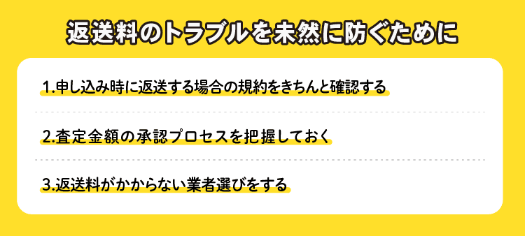 返送料のトラブルを未然に防ぐために：1.申し込み時に返送する場合の規約をきちんと確認する 2.査定金額の承認プロセスを把握しておく 3.返送料がかからない業者選びをする