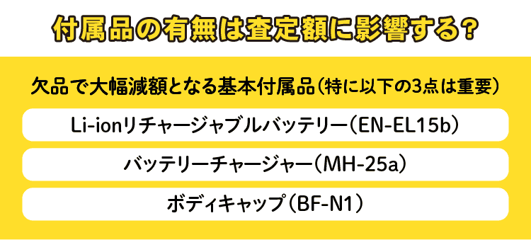 付属品の有無は査定額に影響する？　欠品で大幅減額となる基本付属品(特に以下の3点は重要)　Li-ionリチャージャブルバッテリー(EN-EL15b) 　バッテリチャージャー(MH-25a)　ボディキャップ(BF-N1)