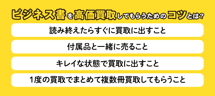 ビジネス書を高価買取してもらうためのコツとは？：読み終えたらすぐに買取に出すこと・付属品と一緒に売ること・キレイな状態で買取に出すこと・1度の買取でまとめて複数冊買取してもらうこと