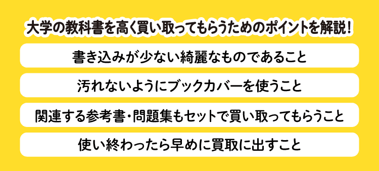 大学の教科書を高く買い取ってもらうためのポイントを解説！：書き込みが少ない綺麗なものであること・汚れないようにブックカバーを使うこと・関連する参考書・問題集もセットで買い取ってもらうこと・使い終わったら早めに買取に出すこと