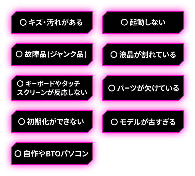 キズ・汚れがある/起動しない/故障品（ジャンク品）/液晶が割れている/キーボードやタッチスクリーンが反応しない/パーツが欠けている/初期化ができない/モデルが古すぎる/自作やBTOパソコン